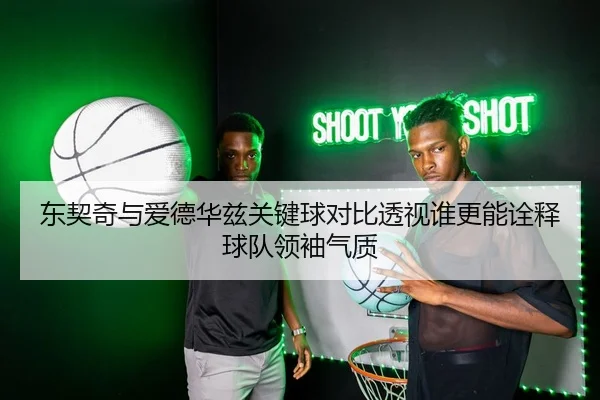 东契奇与爱德华兹关键球对比透视谁更能诠释球队领袖气质